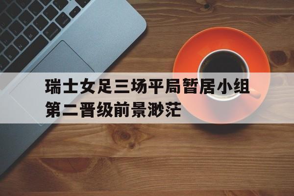 瑞士女足三场平局暂居小组第二晋级前景渺茫的简单介绍