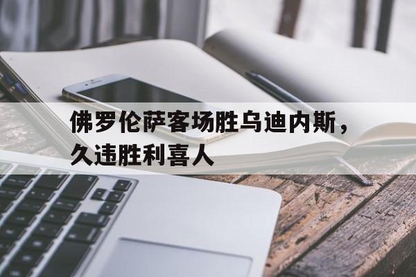 佛罗伦萨客场胜乌迪内斯，久违胜利喜人的简单介绍
